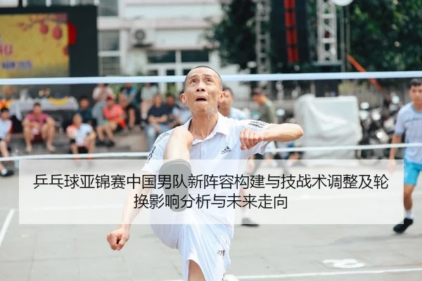 乒乓球亚锦赛中国男队新阵容构建与技战术调整及轮换影响分析与未来走向